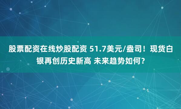 股票配资在线炒股配资 51.7美元/盎司！现货白银再创历史新高 未来趋势如何？