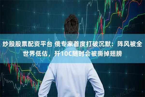 炒股股票配资平台 俄专家首度打破沉默：阵风被全世界低估，歼10C随时会被撕掉翅膀