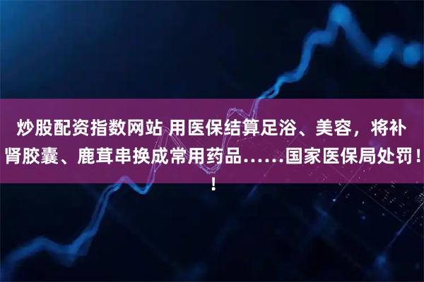 炒股配资指数网站 用医保结算足浴、美容，将补肾胶囊、鹿茸串换成常用药品……国家医保局处罚！