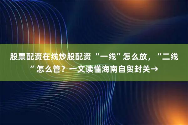 股票配资在线炒股配资 “一线”怎么放，“二线”怎么管？一文读懂海南自贸封关→