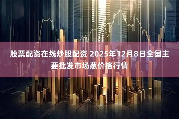 股票配资在线炒股配资 2025年12月8日全国主要批发市场葱价格行情