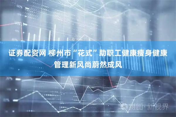 证券配资网 柳州市“花式”助职工健康瘦身健康管理新风尚蔚然成风