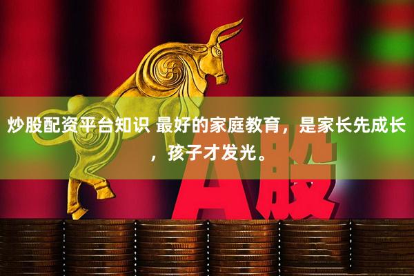 炒股配资平台知识 最好的家庭教育，是家长先成长，孩子才发光。