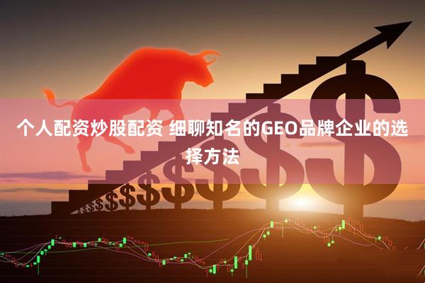 个人配资炒股配资 细聊知名的GEO品牌企业的选择方法