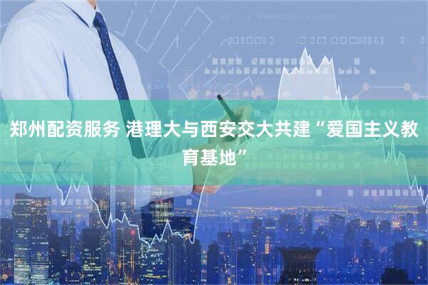 郑州配资服务 港理大与西安交大共建“爱国主义教育基地”