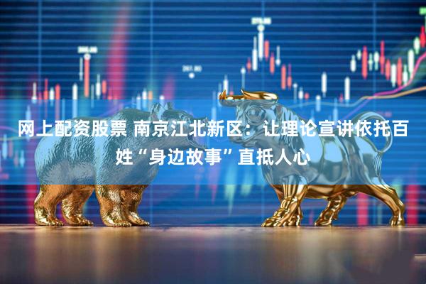 网上配资股票 南京江北新区：让理论宣讲依托百姓“身边故事”直抵人心