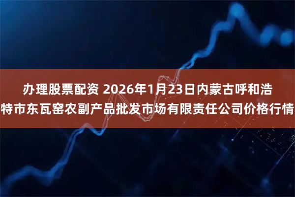 办理股票配资 2026年1月23日内蒙古呼和浩特市东瓦窑农副产品批发市场有限责任公司价格行情