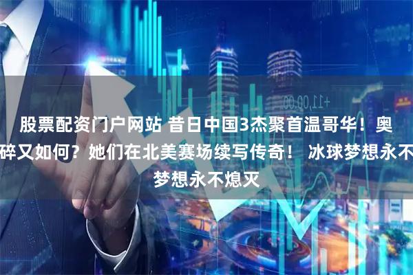 股票配资门户网站 昔日中国3杰聚首温哥华！奥运梦碎又如何？她们在北美赛场续写传奇！ 冰球梦想永不熄灭