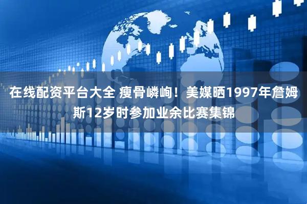 在线配资平台大全 瘦骨嶙峋！美媒晒1997年詹姆斯12岁时参加业余比赛集锦