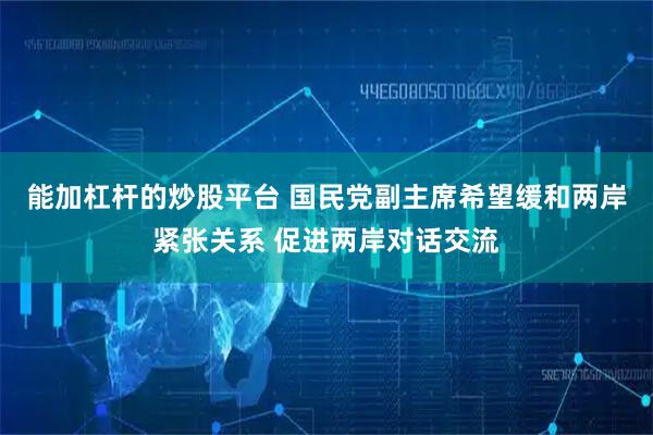 能加杠杆的炒股平台 国民党副主席希望缓和两岸紧张关系 促进两岸对话交流