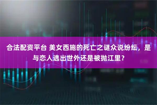 合法配资平台 美女西施的死亡之谜众说纷纭，是与恋人逃出世外还是被抛江里？