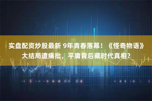 实盘配资炒股最新 9年青春落幕！《怪奇物语》大结局遭痛批，平庸背后藏时代真相？