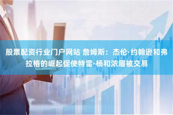 股票配资行业门户网站 詹姆斯：杰伦·约翰逊和弗拉格的崛起促使特雷·杨和浓眉被交易