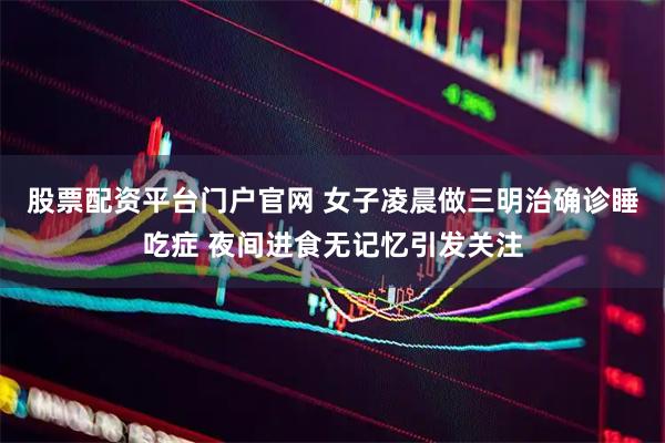 股票配资平台门户官网 女子凌晨做三明治确诊睡吃症 夜间进食无记忆引发关注