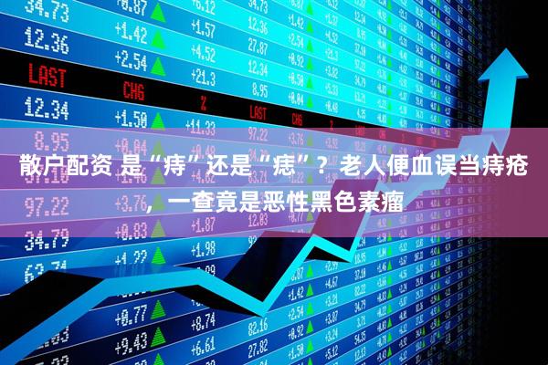 散户配资 是“痔”还是“痣”？老人便血误当痔疮，一查竟是恶性黑色素瘤