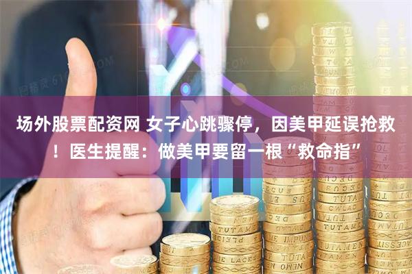 场外股票配资网 女子心跳骤停，因美甲延误抢救！医生提醒：做美甲要留一根“救命指”