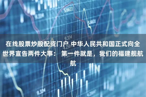 在线股票炒股配资门户 中华人民共和国正式向全世界宣告两件大事： 第一件就是，我们的福建舰航