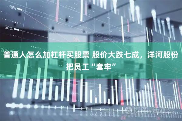 普通人怎么加杠杆买股票 股价大跌七成，洋河股份把员工“套牢”