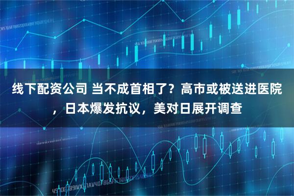 线下配资公司 当不成首相了？高市或被送进医院，日本爆发抗议，美对日展开调查