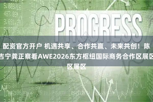 配资官方开户 机遇共享、合作共赢、未来共创！陈吉宁龚正察看AWE2026东方枢纽国际商务合作区展区