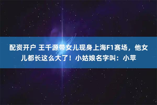 配资开户 王千源带女儿现身上海F1赛场，他女儿都长这么大了！小姑娘名字叫：小苹