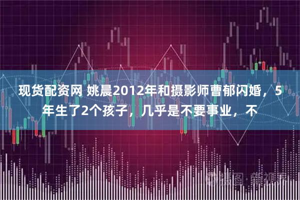 现货配资网 姚晨2012年和摄影师曹郁闪婚，5年生了2个孩子，几乎是不要事业，不