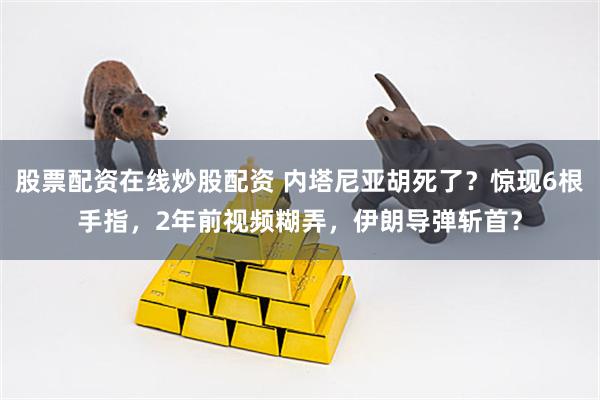 股票配资在线炒股配资 内塔尼亚胡死了？惊现6根手指，2年前视频糊弄，伊朗导弹斩首？