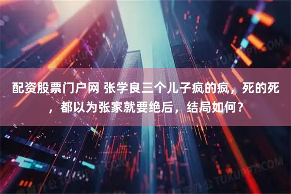 配资股票门户网 张学良三个儿子疯的疯，死的死，都以为张家就要绝后，结局如何？