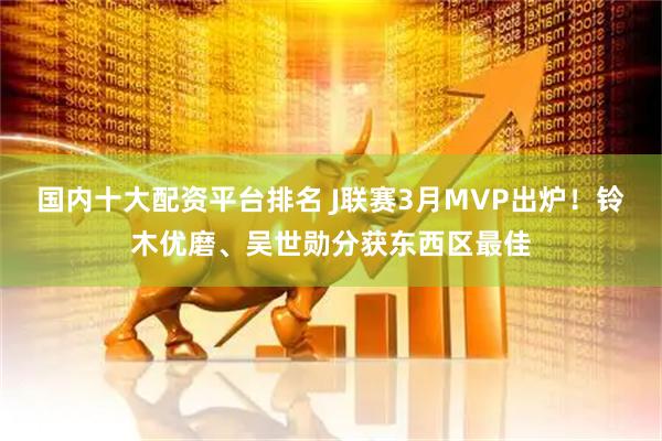 国内十大配资平台排名 J联赛3月MVP出炉！铃木优磨、吴世勋分获东西区最佳