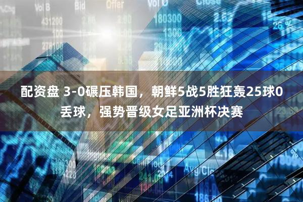 配资盘 3-0碾压韩国，朝鲜5战5胜狂轰25球0丢球，强势晋级女足亚洲杯决赛