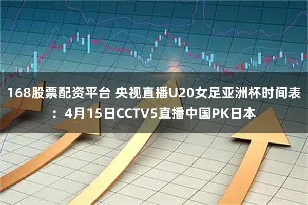 168股票配资平台 央视直播U20女足亚洲杯时间表：4月15日CCTV5直播中国PK日本