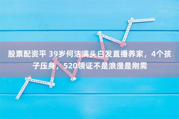 股票配资平 39岁何洁满头白发直播养家，4个孩子压身，520领证不是浪漫是刚需