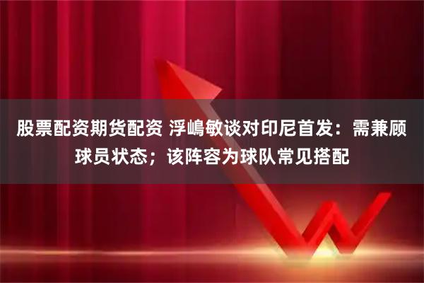 股票配资期货配资 浮嶋敏谈对印尼首发：需兼顾球员状态；该阵容为球队常见搭配