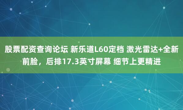 股票配资查询论坛 新乐道L60定档 激光雷达+全新前脸，后排17.3英寸屏幕 细节上更精进